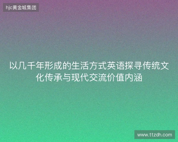 以几千年形成的生活方式英语探寻传统文化传承与现代交流价值内涵 以几千年形成的生活方式英语探寻传统文化传承与现代交流价值内涵